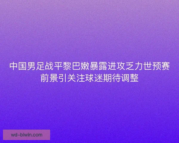 中国男足战平黎巴嫩暴露进攻乏力世预赛前景引关注球迷期待调整