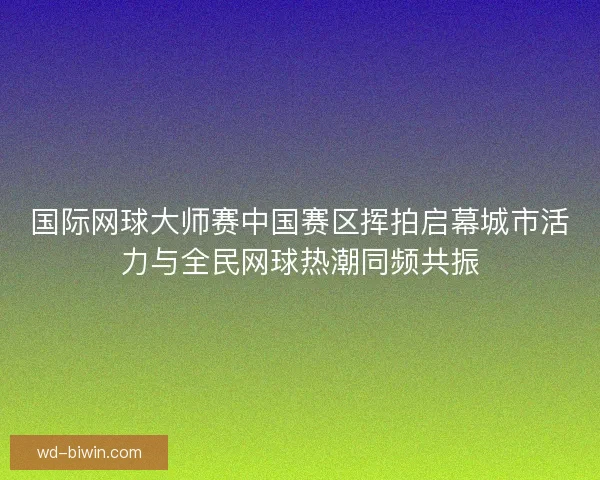 国际网球大师赛中国赛区挥拍启幕城市活力与全民网球热潮同频共振